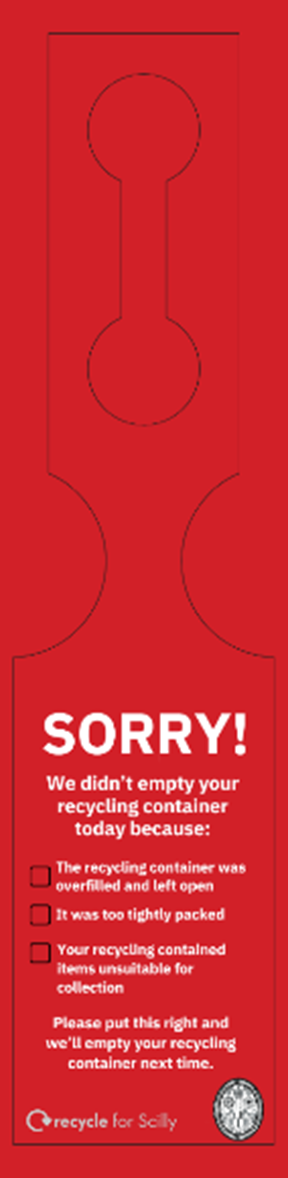 Sorry! We didn’t empty your recycling container today because: The recycling container was overfilled and left open; It was too tightly packed; Your recycling contained items unsuitable for collection. Please put this right and we’ll empty your recycling container next time.